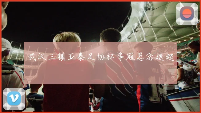 武汉三镇亚泰足协杯争冠悬念迭起