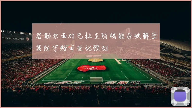 居勒尔面对巴拉圭防线能否破解密集防守赔率变化预测