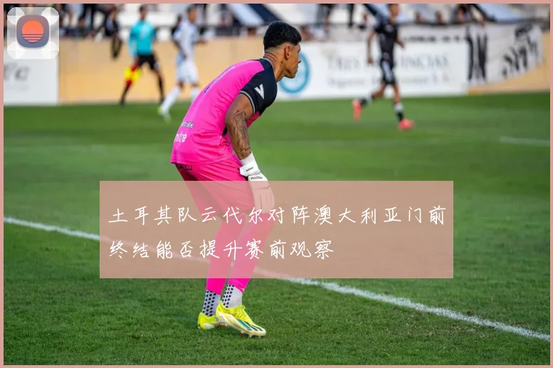 土耳其队云代尔对阵澳大利亚门前终结能否提升赛前观察