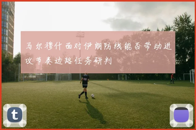 马尔穆什面对伊朗防线能否带动进攻节奏边路任务研判