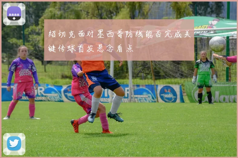 绍切克面对墨西哥防线能否完成关键传球首发悬念看点