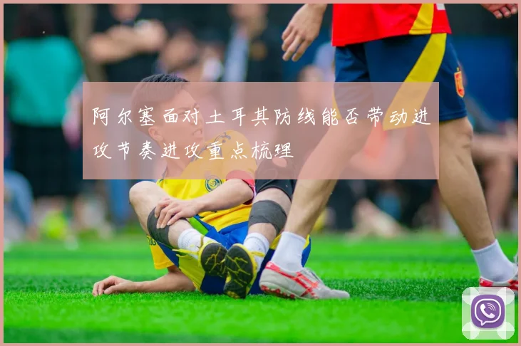 阿尔塞面对土耳其防线能否带动进攻节奏进攻重点梳理