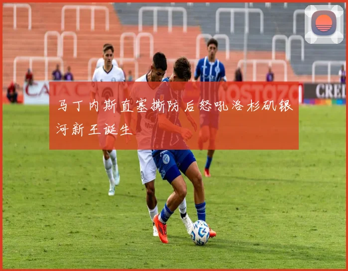 马丁内斯直塞撕防后怒吼洛杉矶银河新王诞生