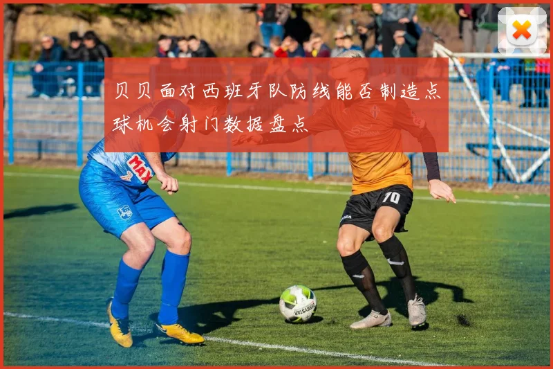 贝贝面对西班牙队防线能否制造点球机会射门数据盘点