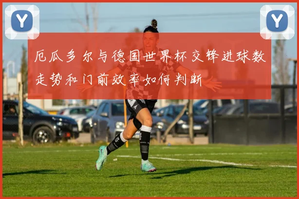 厄瓜多尔与德国世界杯交锋进球数走势和门前效率如何判断