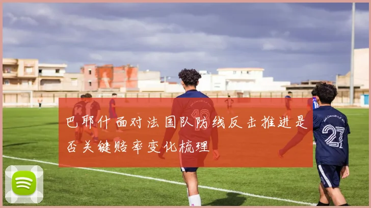 巴耶什面对法国队防线反击推进是否关键赔率变化梳理