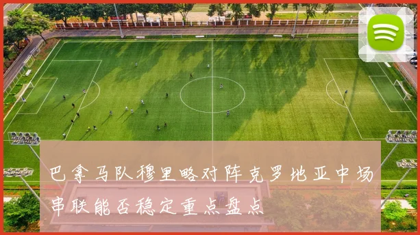 巴拿马队穆里略对阵克罗地亚中场串联能否稳定重点盘点