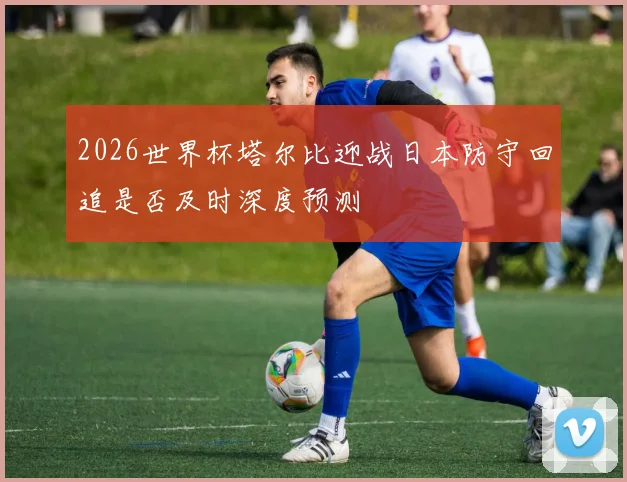 2026世界杯塔尔比迎战日本防守回追是否及时深度预测