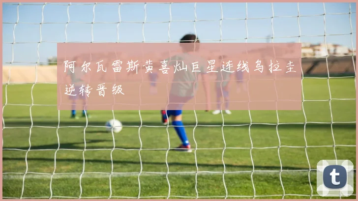 阿尔瓦雷斯黄喜灿巨星连线乌拉圭逆转晋级
