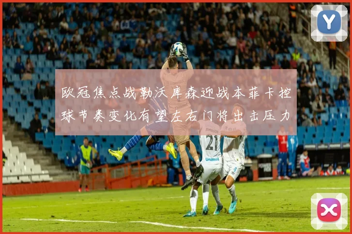 欧冠焦点战勒沃库森迎战本菲卡控球节奏变化有望左右门将出击压力